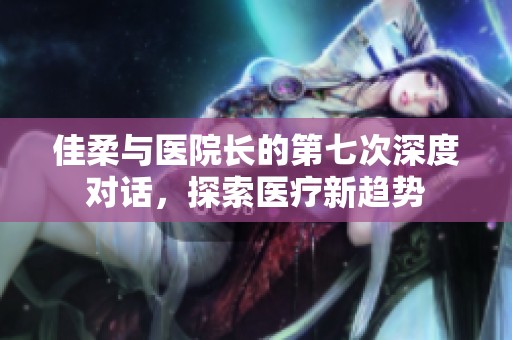 佳柔与医院长的第七次深度对话，探索医疗新趋势