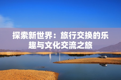 探索新世界：旅行交换的乐趣与文化交流之旅