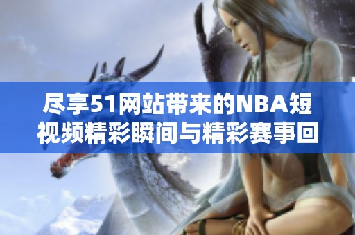 尽享51网站带来的NBA短视频精彩瞬间与精彩赛事回顾