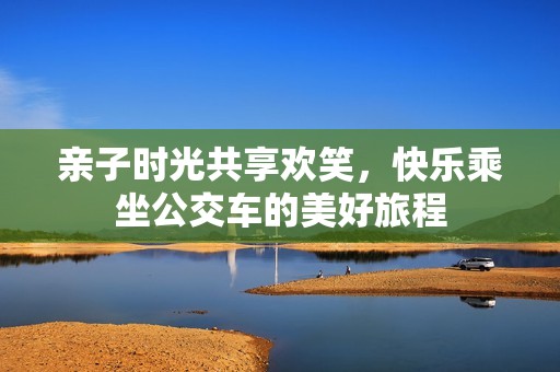亲子时光共享欢笑，快乐乘坐公交车的美好旅程