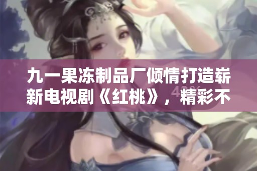 九一果冻制品厂倾情打造崭新电视剧《红桃》，精彩不容错过