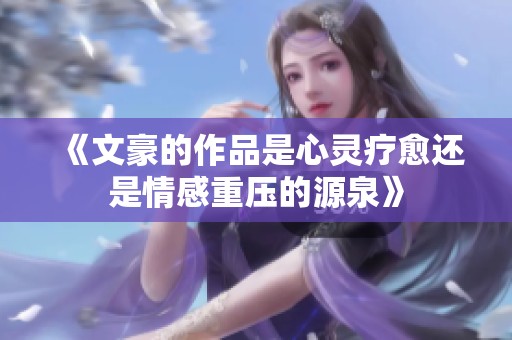《文豪的作品是心灵疗愈还是情感重压的源泉》