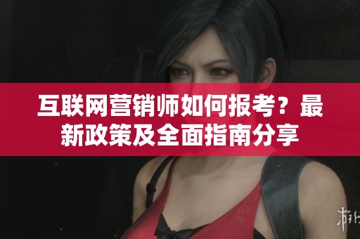 互联网营销师如何报考？最新政策及全面指南分享