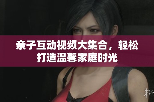 亲子互动视频大集合，轻松打造温馨家庭时光