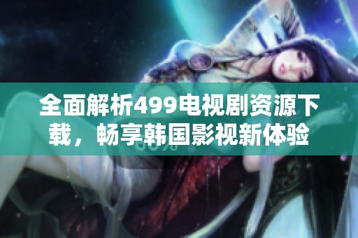 全面解析499电视剧资源下载，畅享韩国影视新体验
