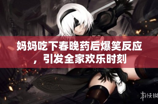 妈妈吃下春晚药后爆笑反应，引发全家欢乐时刻
