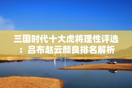 三国时代十大虎将理性评选：吕布赵云颜良排名解析