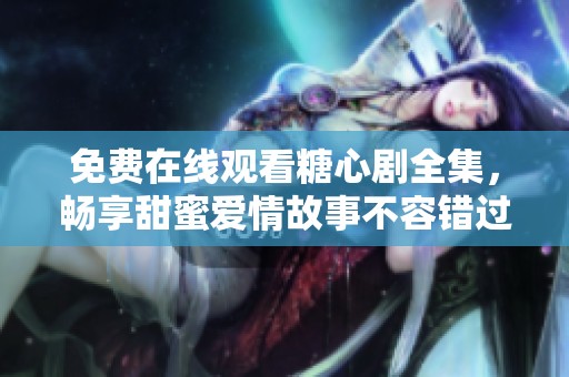 免费在线观看糖心剧全集，畅享甜蜜爱情故事不容错过