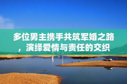 多位男主携手共筑军婚之路，演绎爱情与责任的交织