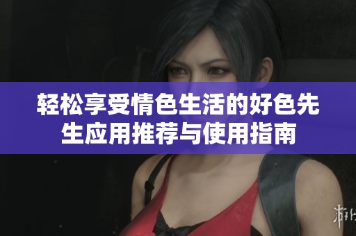 轻松享受情色生活的好色先生应用推荐与使用指南