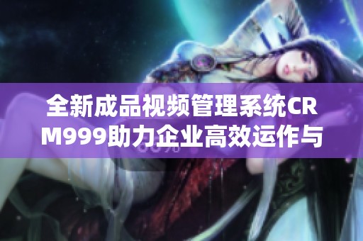 全新成品视频管理系统CRM999助力企业高效运作与策划
