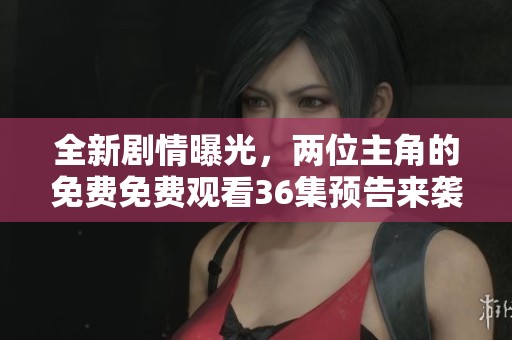 全新剧情曝光，两位主角的免费免费观看36集预告来袭