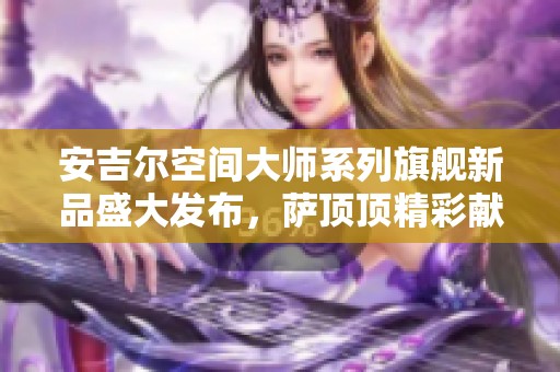 安吉尔空间大师系列旗舰新品盛大发布，萨顶顶精彩献唱惊喜登场