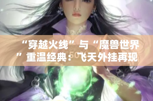 “穿越火线”与“魔兽世界”重温经典：飞天外挂再现风采，时光重启引发热潮