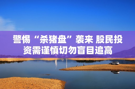 警惕“杀猪盘”袭来 股民投资需谨慎切勿盲目追高