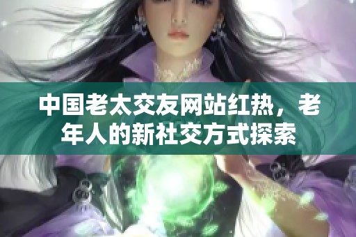 中国老太交友网站红热，老年人的新社交方式探索