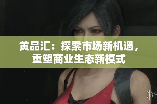 黄品汇：探索市场新机遇，重塑商业生态新模式
