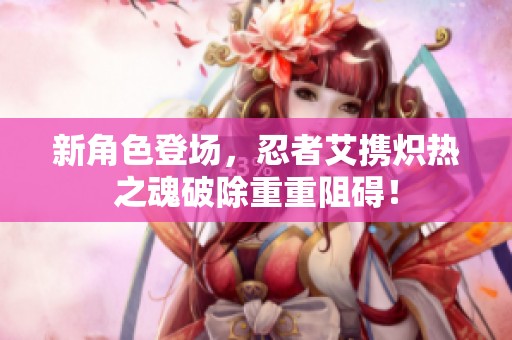 新角色登场，忍者艾携炽热之魂破除重重阻碍！