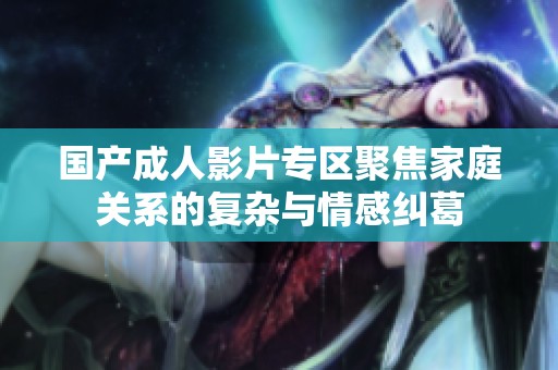 国产成人影片专区聚焦家庭关系的复杂与情感纠葛