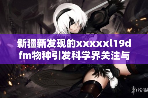 新疆新发现的xxxxxl19dfm物种引发科学界关注与研究