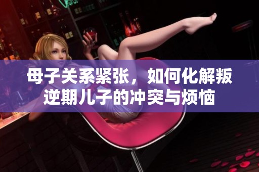 母子关系紧张，如何化解叛逆期儿子的冲突与烦恼