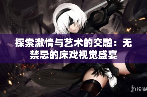 探索激情与艺术的交融：无禁忌的床戏视觉盛宴