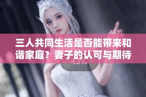 三人共同生活是否能带来和谐家庭？妻子的认可与期待