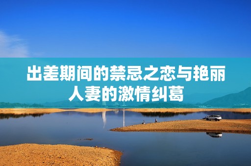 出差期间的禁忌之恋与艳丽人妻的激情纠葛