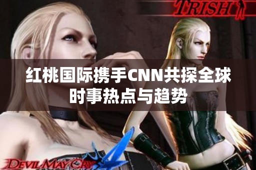 红桃国际携手CNN共探全球时事热点与趋势