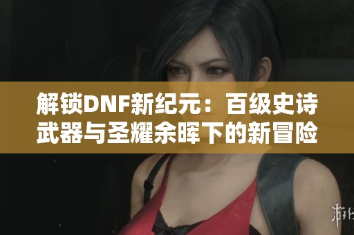 解锁DNF新纪元：百级史诗武器与圣耀余晖下的新冒险