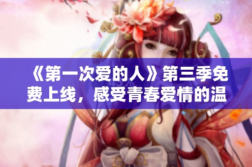《第一次爱的人》第三季免费上线，感受青春爱情的温暖与成长