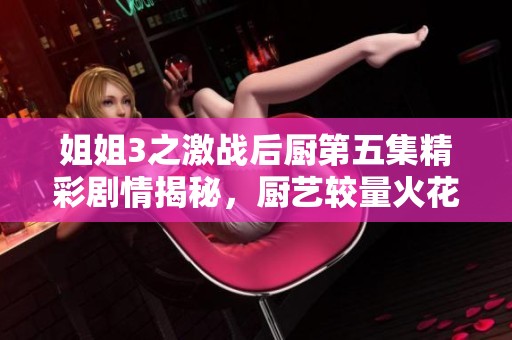 姐姐3之激战后厨第五集精彩剧情揭秘，厨艺较量火花四溅