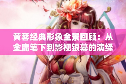 黄蓉经典形象全景回顾：从金庸笔下到影视银幕的演绎历程