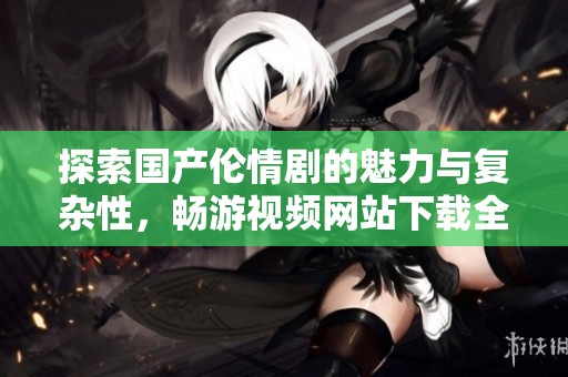 探索国产伦情剧的魅力与复杂性，畅游视频网站下载全新作品