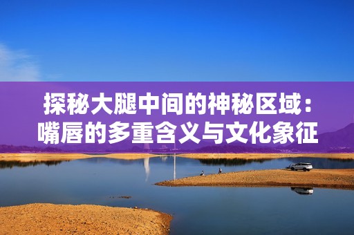 探秘大腿中间的神秘区域：嘴唇的多重含义与文化象征