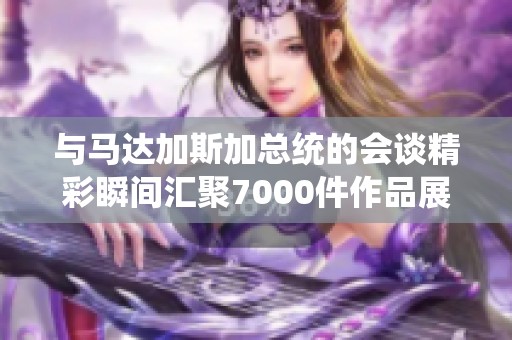 与马达加斯加总统的会谈精彩瞬间汇聚7000件作品展示