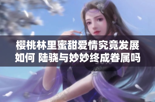 樱桃林里蜜甜爱情究竟发展如何 陆骁与妙妙终成眷属吗