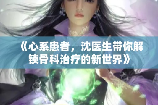 《心系患者，沈医生带你解锁骨科治疗的新世界》