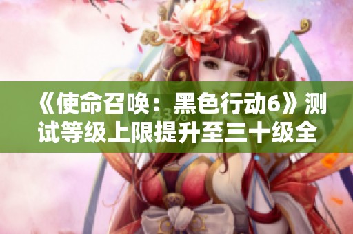 《使命召唤：黑色行动6》测试等级上限提升至三十级全新更新解析