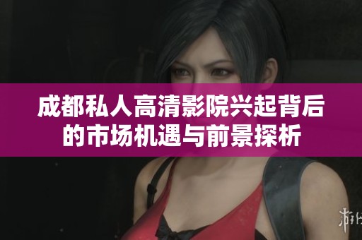 成都私人高清影院兴起背后的市场机遇与前景探析