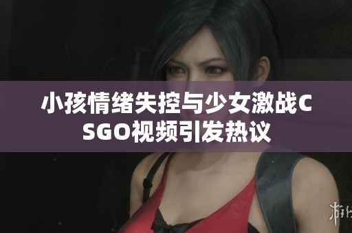 小孩情绪失控与少女激战CSGO视频引发热议