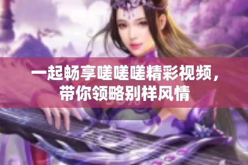 一起畅享嗟嗟嗟精彩视频，带你领略别样风情