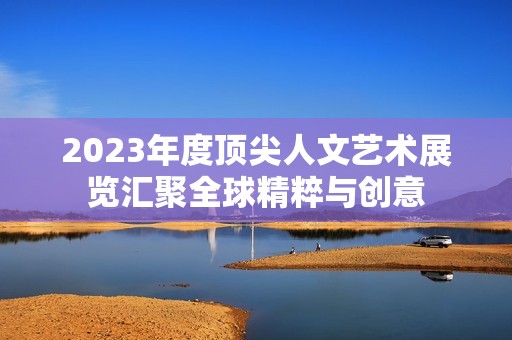 2023年度顶尖人文艺术展览汇聚全球精粹与创意