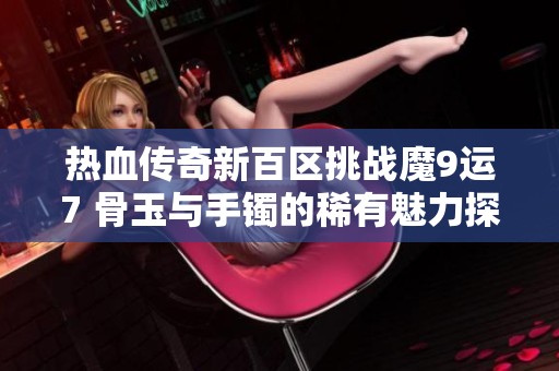 热血传奇新百区挑战魔9运7 骨玉与手镯的稀有魅力探讨