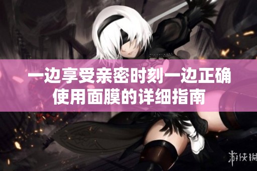 一边享受亲密时刻一边正确使用面膜的详细指南
