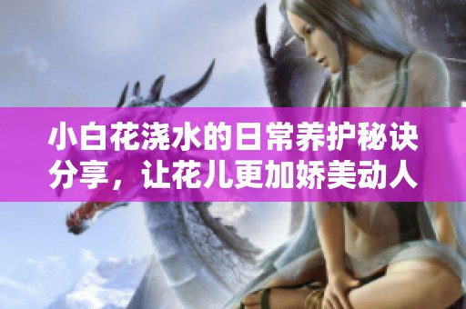 小白花浇水的日常养护秘诀分享，让花儿更加娇美动人