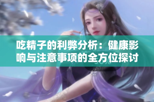 吃精子的利弊分析：健康影响与注意事项的全方位探讨
