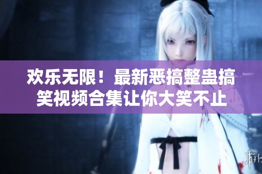 欢乐无限！最新恶搞整蛊搞笑视频合集让你大笑不止