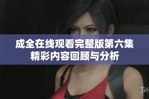 成全在线观看完整版第六集精彩内容回顾与分析