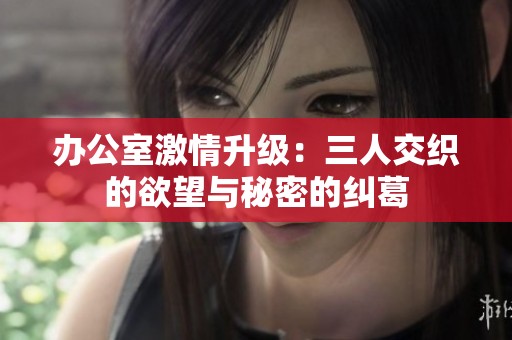 办公室激情升级：三人交织的欲望与秘密的纠葛